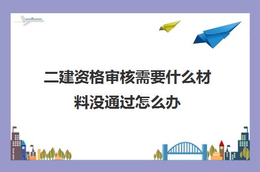 二建资格审核需要什么材料没通过怎么办