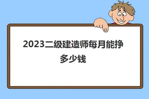 2023二级建造师每月能挣多少钱(二级建造师工作内容是什么)