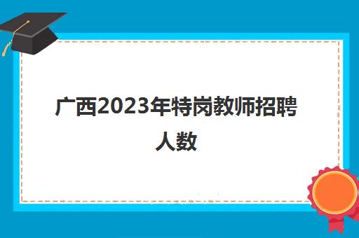 广西2023年特岗教师招聘人数(2023年广西特岗教师招聘条件)