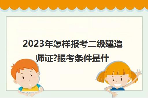 2023年怎样报考二级建造师证?报考条件是什么? 二级建造师证怎样报考