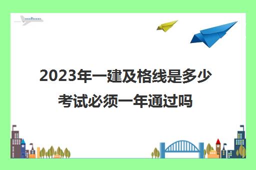 2023年一建及格线是多少考试必须一年通过吗