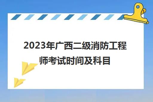 2023年广西二级消防工程师考试时间及科目,2023广西二级消防工程师考试科目