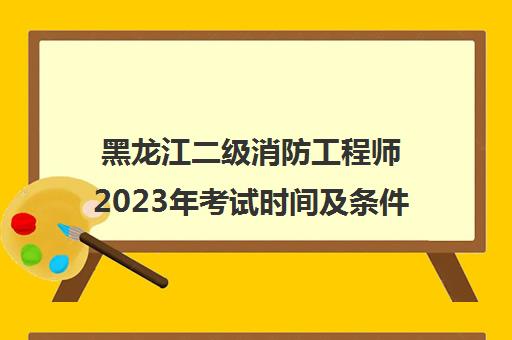 黑龙江二级消防工程师2023年考试时间及条件(黑龙江二级消防工程师2023年考试时间及条件是什么)