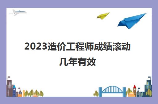 2023造价工程师成绩滚动几年有效(一级造价师工程成绩有效期)