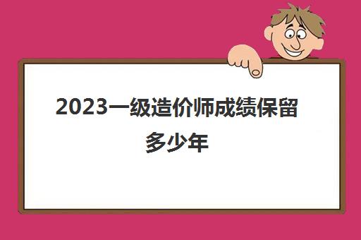 2023一级造价师成绩保留多少年(一级造价师成绩有效期)