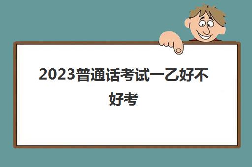 2023普通话考试一乙好不好考(普通话考试一乙考试分数)