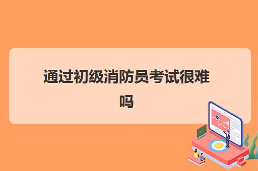 通过初级消防员考试很难吗,2023初级消防证的报考条件