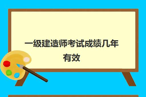 一级建造师考试成绩几年有效 2023一级建造师科目成绩有效期是多久