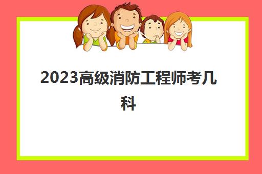 2023高级消防工程师考几科(成为高级消防工程师的途径)