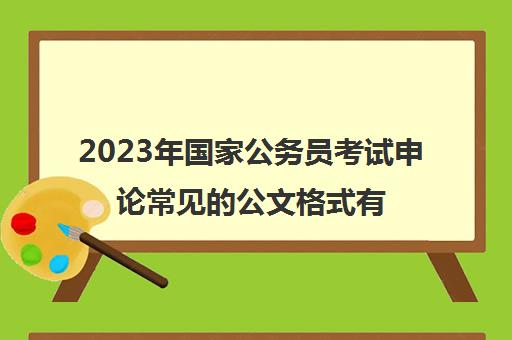 2023年国家公务员考试申论常见的公文格式有哪些,2023国家公务员考试申论常见的公文格式