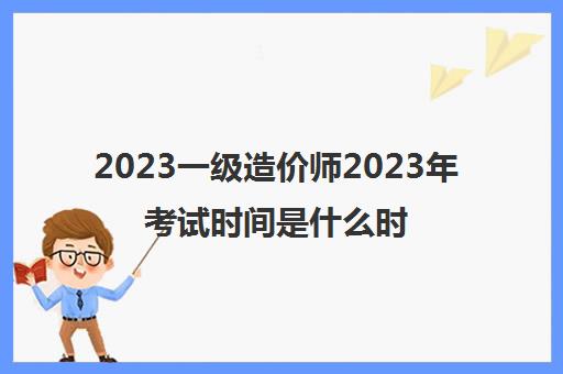 2023一级造价师2023年考试时间是什么时候几月报名