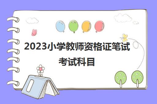2023小学教师资格证笔试考试科目(小学教师资格证分科目吗)