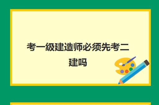 考一级建造师必须先考二建吗,一级建造师报考条件