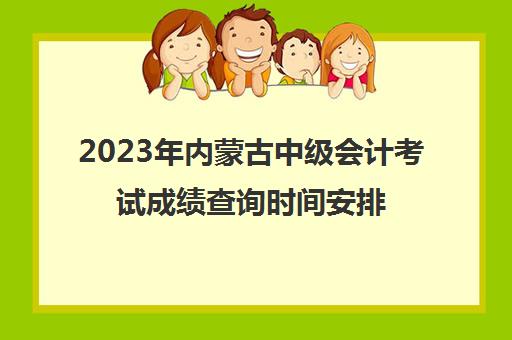 2023年内蒙古中级会计考试成绩查询时间安排(内蒙古中级会计师成绩查询时间)