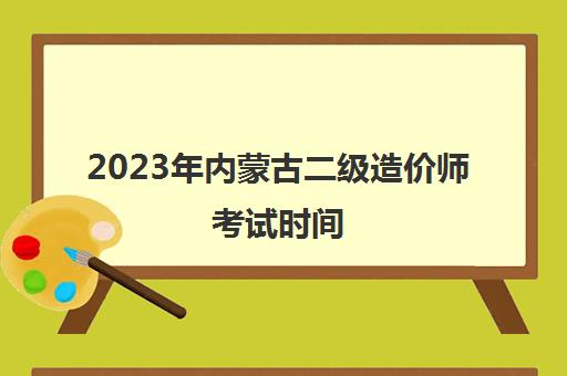 2023年内蒙古二级造价师考试时间 2023内蒙古二级造价师报考条件