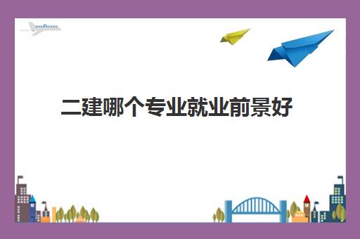 二建哪个专业就业前景好,2023考二建选择哪个专业好考