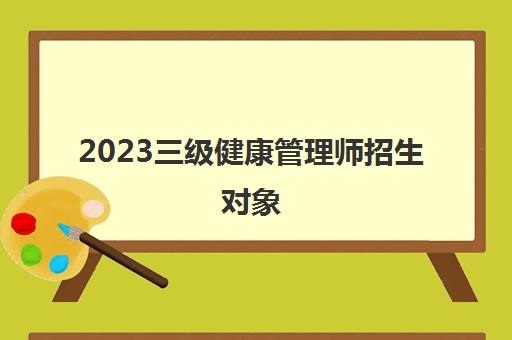 2023三级健康管理师招生对象(三级健康管理师报考条件)