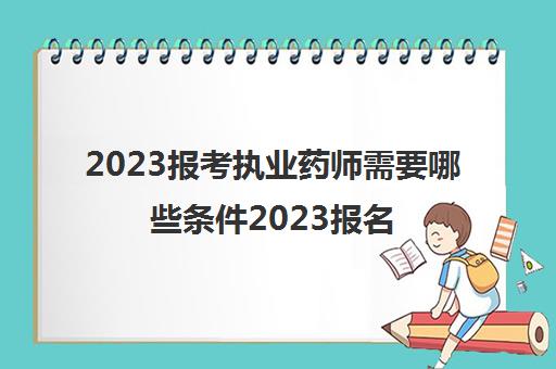2023报考执业药师需要哪些条件2023报名时间