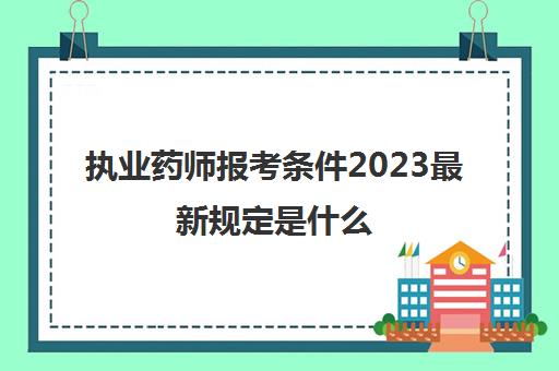 执业药师报考条件2023最新规定是什么(执业药师报考条件2023最新规定)