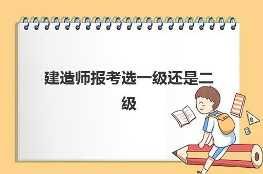 建造师报考选一级还是二级,建造师报考的条件有哪些