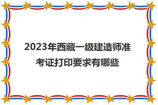 2023年西藏一级建造师准考证打印要求有哪些(2023年西藏一级建造师考试的准考证打印是什么时候)