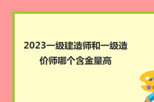 2023一级建造师和一级造价师哪个含金量高(2023年一级建造师最新报考条件)