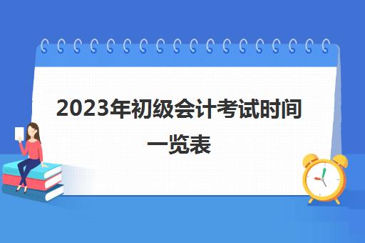 2023年初级会计考试时间一览表(2023年初级会计考试时间江西)