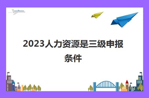 2023人力资源是三级申报条件(人力资源师三级含金量)