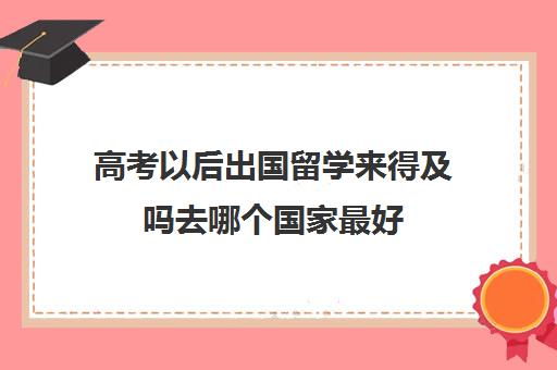 高考以后出国留学来得及吗去哪个国家最好(高考生出国留学)