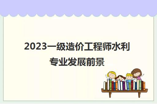 2023一级造价工程师水利专业发展前景(一级造价工程师水利专业执业范围)