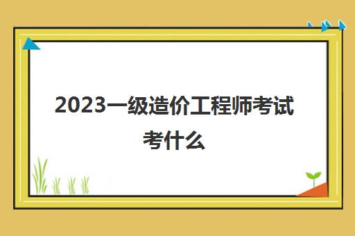 2023一级造价工程师考试考什么(一级造价工程师考试科目)