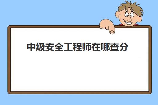 中级安全工程师在哪查分,2023中级安全工程师多少分合格