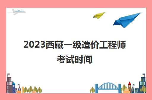 2023西藏一级造价工程师考试时间 一级造价师考试科目
