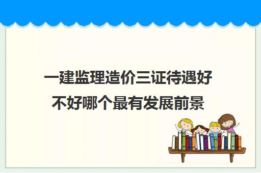 一建监理造价三证待遇好不好哪个最有发展前景