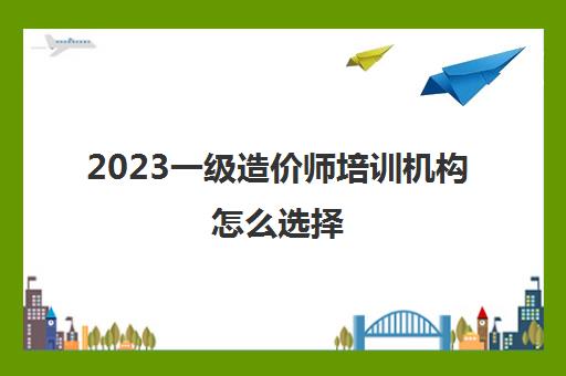 2023一级造价师培训机构怎么选择(一级造价工程师比较推荐的培训机构)