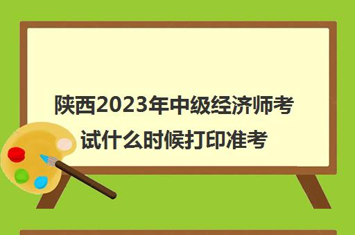 陕西2023年中级经济师考试什么时候打印准考证(中级经济师考试时间陕西)