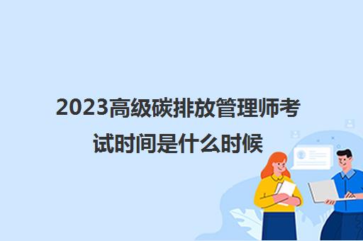2023高级碳排放管理师考试时间是什么时候(高级碳排放管理师一年考几次)