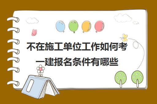 不在施工单位工作如何考一建报名条件有哪些(一建报考必须要在施工单位工作吗)