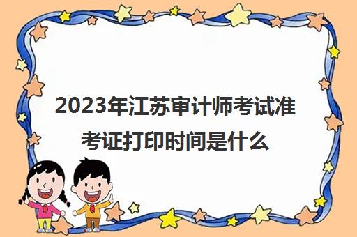 2023年江苏审计师考试准考证打印时间是什么时候(江苏省审计师考试)