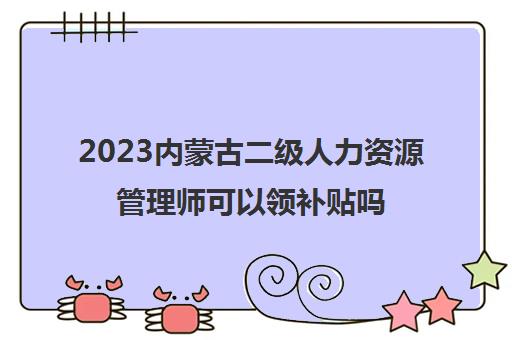 2023内蒙古二级人力资源管理师可以领补贴吗(内蒙古人力资源管理师补贴多少钱)