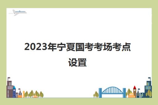 2023年宁夏国考考场考点设置,2023宁夏国考考场考点设置