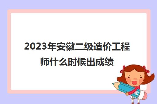 2023年安徽二级造价工程师什么时候出成绩(安徽二级造价师成绩什么时候出来)