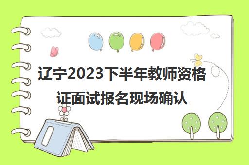 辽宁2023下半年教师资格证面试报名现场确认地点(2021年教师资格证面试报名时间辽宁)
