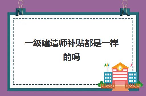 一级建造师补贴都是一样的吗,2023河南一级建造师补贴怎么申请