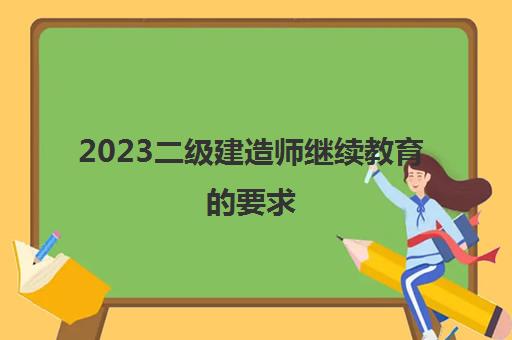 2023二级建造师继续教育的要求(二级建造师继续教育怎么参加)