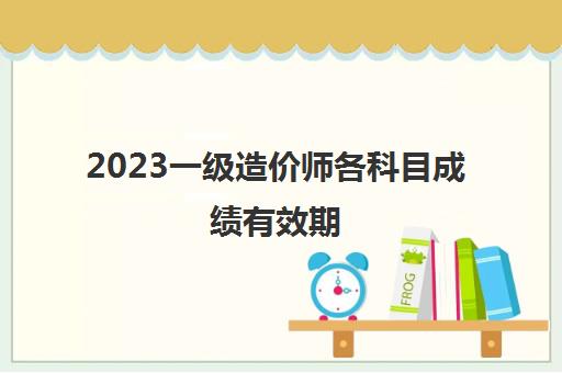 2023一级造价师各科目成绩有效期(2023年一级造价师合格标准)