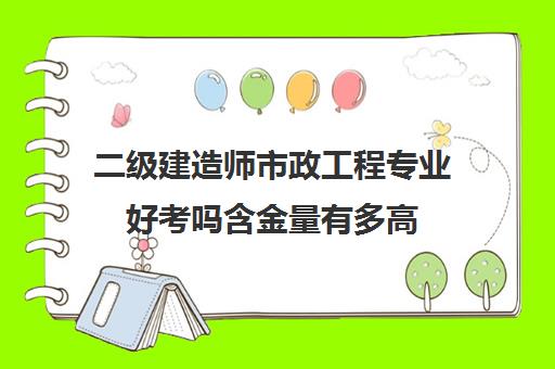 二级建造师市政工程专业好考吗含金量有多高