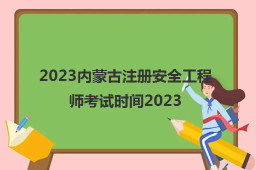 2023内蒙古注册安全工程师考试时间2023年报名时间(安全工程师考哪几个科目)