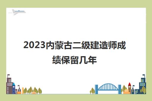 2023内蒙古二级建造师成绩保留几年,2023历年内蒙古二建分数线