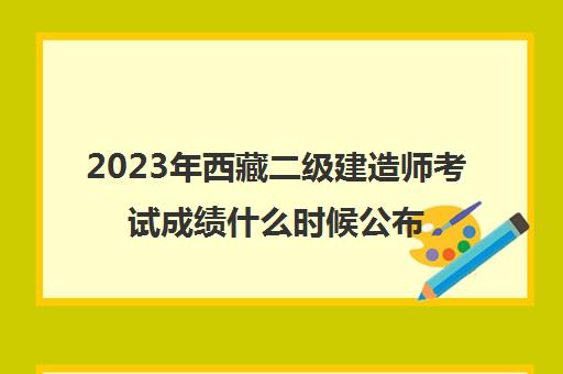 2023年西藏二级建造师考试成绩什么时候公布 西藏二建考试成绩保留多久